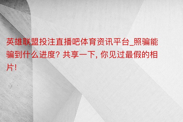 英雄联盟投注直播吧体育资讯平台_照骗能骗到什么进度? 共享一下, 你见过最假的相片!