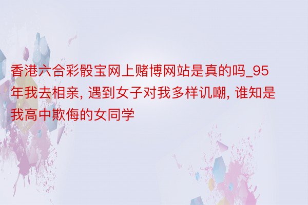 香港六合彩骰宝网上赌博网站是真的吗_95年我去相亲, 遇到女子对我多样讥嘲, 谁知是我高中欺侮的女同学