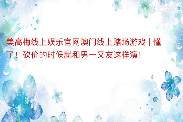 美高梅线上娱乐官网澳门线上赌场游戏 | 懂了!砍价的时候就和男一又友这样演!