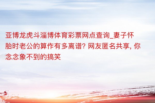亚博龙虎斗淄博体育彩票网点查询_妻子怀胎时老公的算作有多离谱? 网友匿名共享, 你念念象不到的搞笑