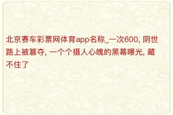 北京赛车彩票网体育app名称_一次600, 阴世路上被篡夺, 一个个摄人心魄的黑幕曝光, 藏不住了