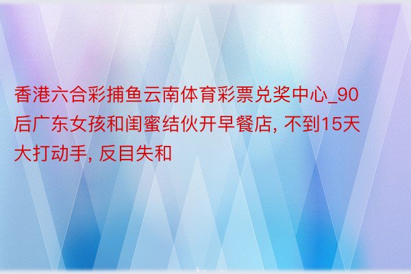 香港六合彩捕鱼云南体育彩票兑奖中心_90后广东女孩和闺蜜结伙开早餐店, 不到15天大打动手, 反目失和