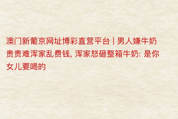 澳门新葡京网址博彩直营平台 | 男人嫌牛奶贵责难浑家乱费钱, 浑家怒砸整箱牛奶: 是你女儿要喝的