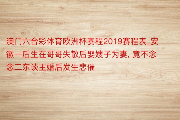 澳门六合彩体育欧洲杯赛程2019赛程表_安徽一后生在哥哥失散后娶嫂子为妻, 竟不念念二东谈主婚后发生悲催