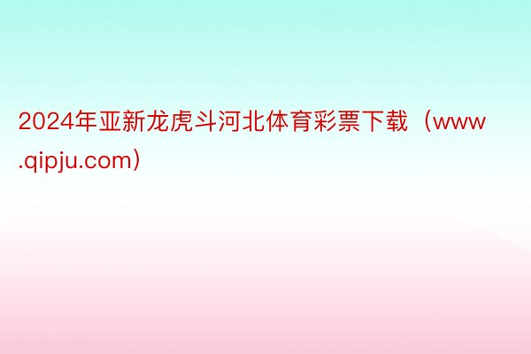 2024年亚新龙虎斗河北体育彩票下载（www.qipju.com）