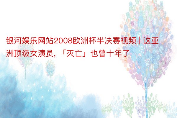 银河娱乐网站2008欧洲杯半决赛视频 | 这亚洲顶级女演员, 「灭亡」也曾十年了