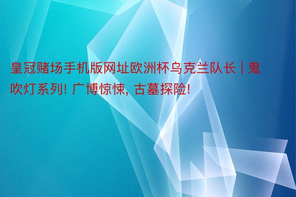 皇冠赌场手机版网址欧洲杯乌克兰队长 | 鬼吹灯系列! 广博惊悚, 古墓探险!