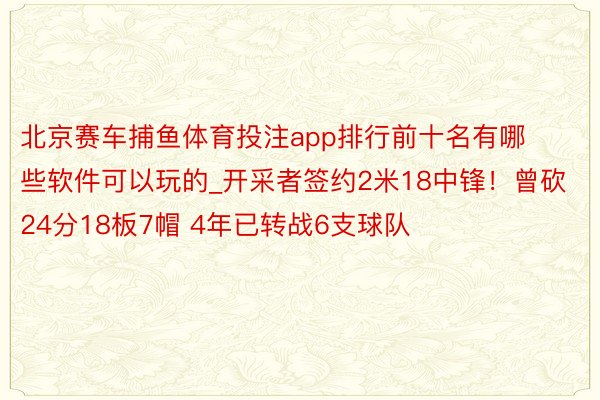北京赛车捕鱼体育投注app排行前十名有哪些软件可以玩的_开采者签约2米18中锋！曾砍24分18板7帽 4年已转战6支球队
