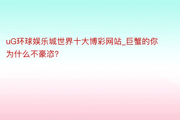 uG环球娱乐城世界十大博彩网站_巨蟹的你为什么不豪恣？