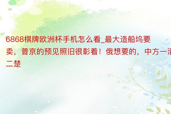 6868棋牌欧洲杯手机怎么看_最大造船坞要卖，普京的预见照旧很彰着！俄想要的，中方一清二楚