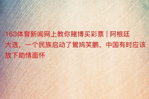 163体育新闻网上教你赌博买彩票 | 阿根廷大选，一个民族启动了鷽鸠笑鹏，中国有时应该放下助情面怀
