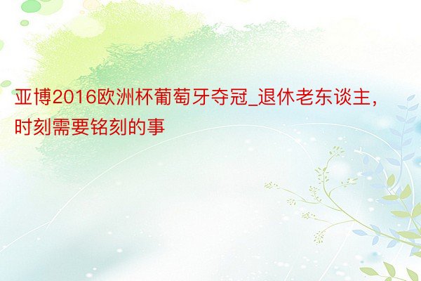 亚博2016欧洲杯葡萄牙夺冠_退休老东谈主，时刻需要铭刻的事