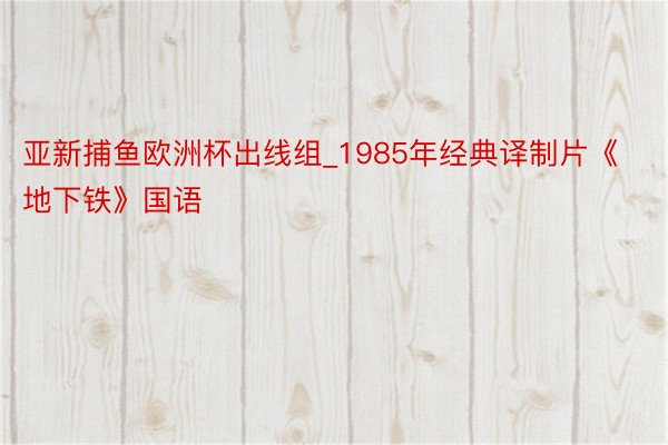 亚新捕鱼欧洲杯出线组_1985年经典译制片《地下铁》国语