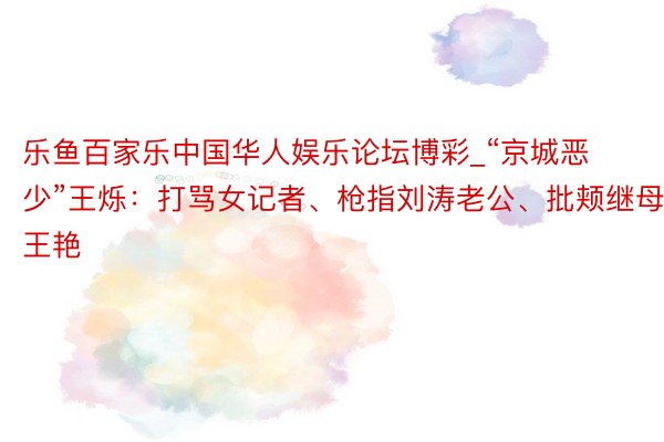 乐鱼百家乐中国华人娱乐论坛博彩_“京城恶少”王烁：打骂女记者、枪指刘涛老公、批颊继母王艳