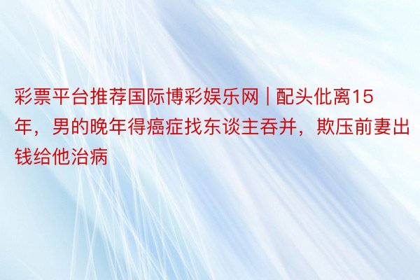 彩票平台推荐国际博彩娱乐网 | 配头仳离15年，男的晚年得癌症找东谈主吞并，欺压前妻出钱给他治病