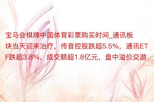宝马会棋牌中国体育彩票购买时间_通讯板块当天迎来治疗，传音控股跌超5.5%，通讯ETF跌超3.8%，成交额超1.8亿元，盘中溢价交游