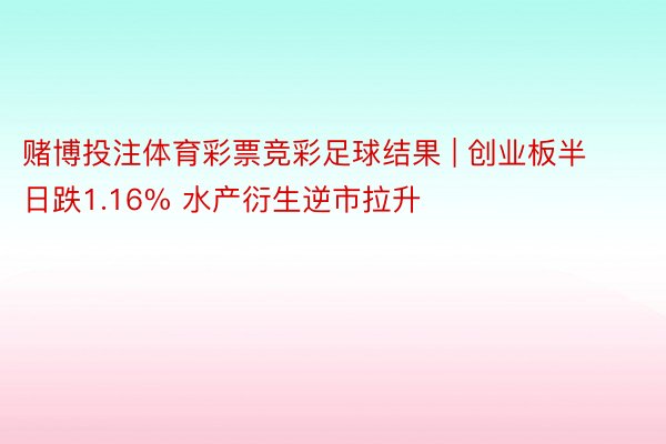 赌博投注体育彩票竞彩足球结果 | 创业板半日跌1.16% 水产衍生逆市拉升