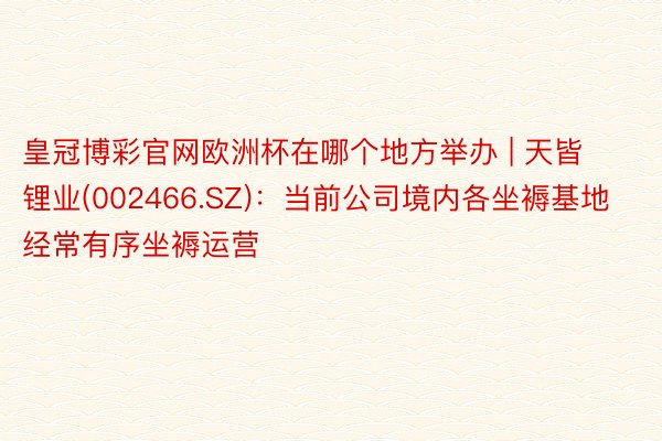皇冠博彩官网欧洲杯在哪个地方举办 | 天皆锂业(002466.SZ)：当前公司境内各坐褥基地经常有序坐褥运营