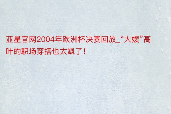 亚星官网2004年欧洲杯决赛回放_“大嫂”高叶的职场穿搭也太飒了！