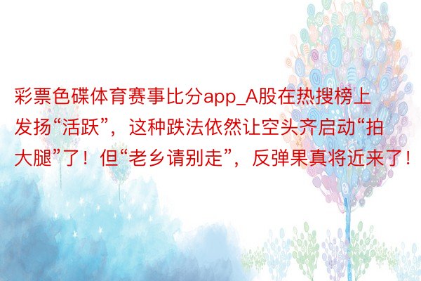 彩票色碟体育赛事比分app_A股在热搜榜上发扬“活跃”，这种跌法依然让空头齐启动“拍大腿”了！但“老乡请别走”，反弹果真将近来了！