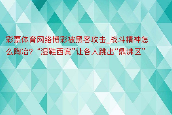 彩票体育网络博彩被黑客攻击_战斗精神怎么陶冶？“湿鞋西宾”让各人跳出“鼎沸区”