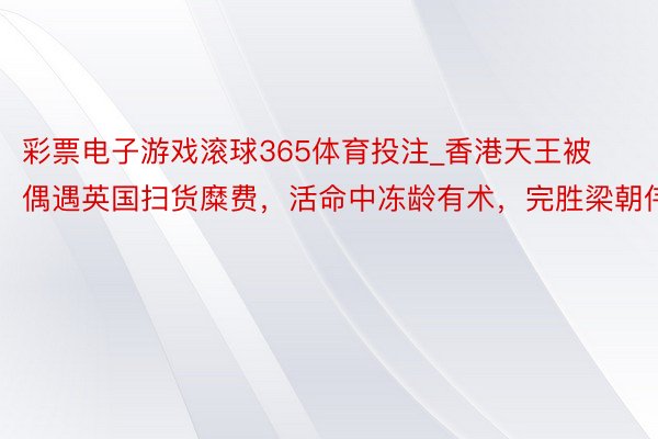 彩票电子游戏滚球365体育投注_香港天王被偶遇英国扫货糜费，活命中冻龄有术，完胜梁朝伟