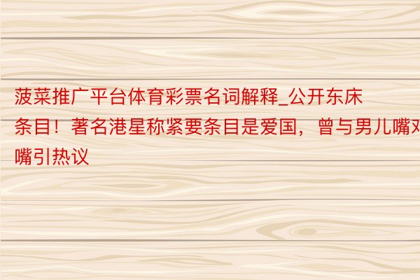 菠菜推广平台体育彩票名词解释_公开东床条目！著名港星称紧要条目是爱国，曾与男儿嘴对嘴引热议