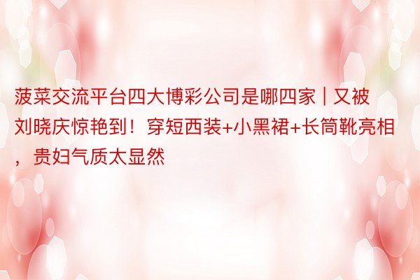 菠菜交流平台四大博彩公司是哪四家 | 又被刘晓庆惊艳到！穿短西装+小黑裙+长筒靴亮相，贵妇气质太显然