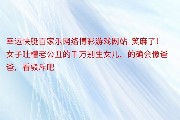 幸运快艇百家乐网络博彩游戏网站_笑麻了！女子吐槽老公丑的千万别生女儿，的确会像爸爸，看驳斥吧