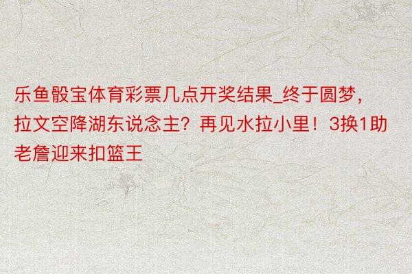 乐鱼骰宝体育彩票几点开奖结果_终于圆梦，拉文空降湖东说念主？再见水拉小里！3换1助老詹迎来扣篮王