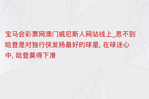 宝马会彩票网澳门威尼斯人网站线上_思不到哈登是对独行侠发扬最好的球星, 在球迷心中, 哈登莫得下滑