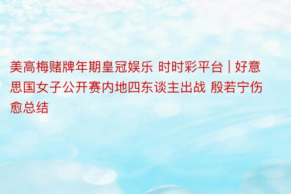 美高梅赌牌年期皇冠娱乐 时时彩平台 | 好意思国女子公开赛内地四东谈主出战 殷若宁伤愈总结