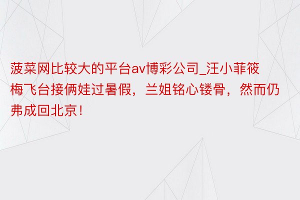 菠菜网比较大的平台av博彩公司_汪小菲筱梅飞台接俩娃过暑假，兰姐铭心镂骨，然而仍弗成回北京！