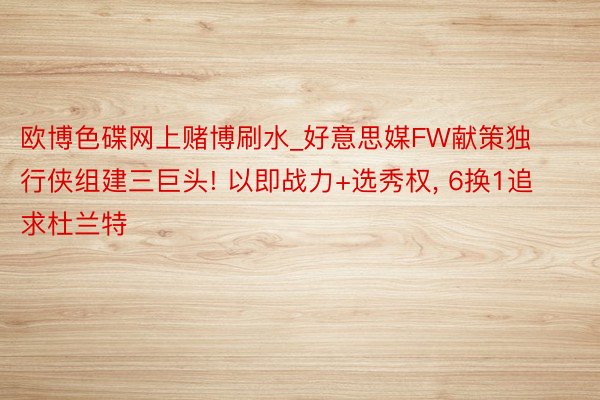 欧博色碟网上赌博刷水_好意思媒FW献策独行侠组建三巨头! 以即战力+选秀权, 6换1追求杜兰特