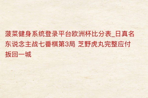 菠菜健身系统登录平台欧洲杯比分表_日真名东说念主战七番棋第3局 芝野虎丸完整应付扳回一城