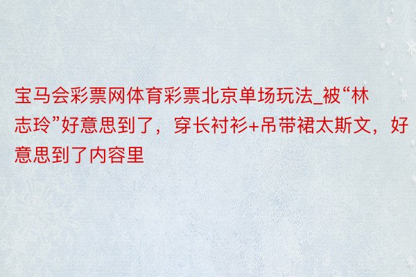 宝马会彩票网体育彩票北京单场玩法_被“林志玲”好意思到了，穿长衬衫+吊带裙太斯文，好意思到了内容里