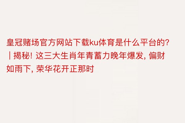 皇冠赌场官方网站下载ku体育是什么平台的? | 揭秘! 这三大生肖年青蓄力晚年爆发, 偏财如雨下, 荣华花开正那时