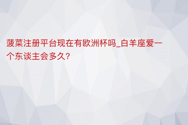 菠菜注册平台现在有欧洲杯吗_白羊座爱一个东谈主会多久?