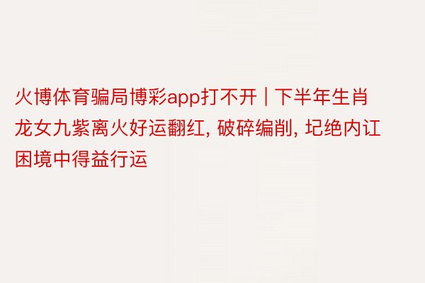 火博体育骗局博彩app打不开 | 下半年生肖龙女九紫离火好运翻红, 破碎编削, 圮绝内讧困境中得益行运