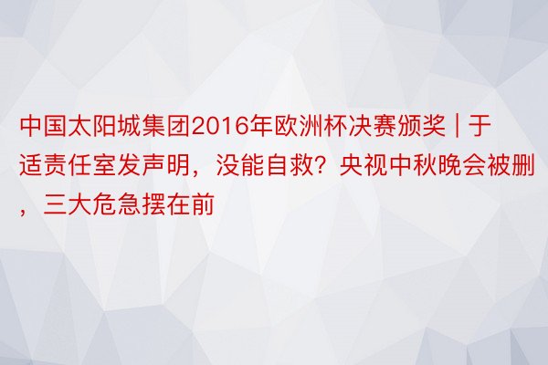 中国太阳城集团2016年欧洲杯决赛颁奖 | 于适责任室发声明，没能自救？央视中秋晚会被删，三大危急摆在前