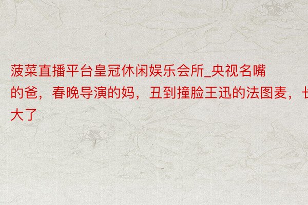 菠菜直播平台皇冠休闲娱乐会所_央视名嘴的爸，春晚导演的妈，丑到撞脸王迅的法图麦，长大了