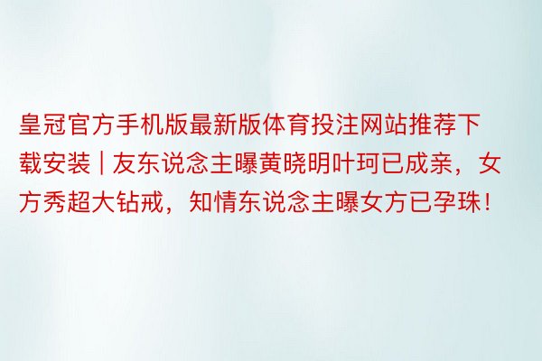 皇冠官方手机版最新版体育投注网站推荐下载安装 | 友东说念主曝黄晓明叶珂已成亲，女方秀超大钻戒，知情东说念主曝女方已孕珠！