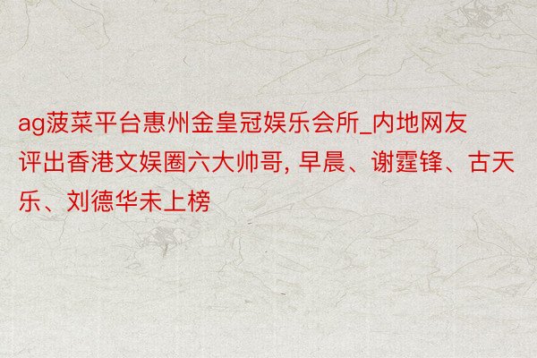 ag菠菜平台惠州金皇冠娱乐会所_内地网友评出香港文娱圈六大帅哥, 早晨、谢霆锋、古天乐、刘德华未上榜