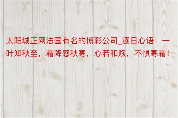 太阳城正网法国有名的博彩公司_逐日心语：一叶知秋至，霜降感秋寒，心若和煦，不惧寒霜！