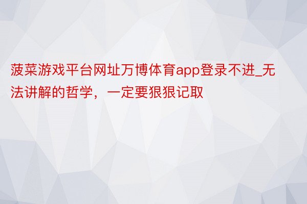 菠菜游戏平台网址万博体育app登录不进_无法讲解的哲学，一定要狠狠记取