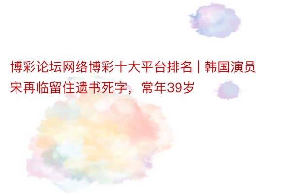 博彩论坛网络博彩十大平台排名 | 韩国演员宋再临留住遗书死字，常年39岁