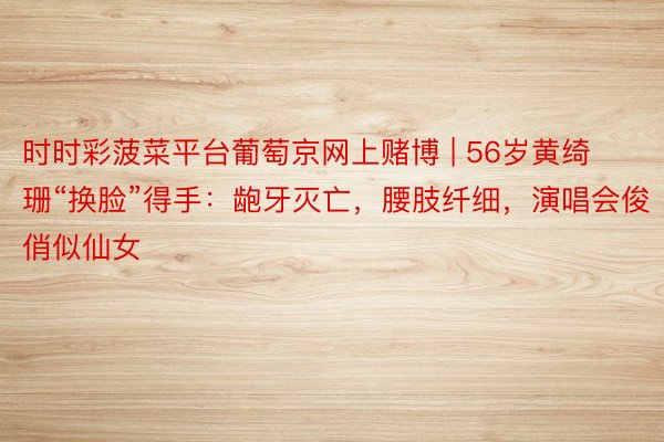 时时彩菠菜平台葡萄京网上赌博 | 56岁黄绮珊“换脸”得手：龅牙灭亡，腰肢纤细，演唱会俊俏似仙女