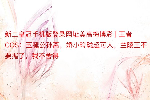 新二皇冠手机版登录网址美高梅博彩 | 王者COS：玉腿公孙离，娇小玲珑超可人，兰陵王不要握了，我不舍得