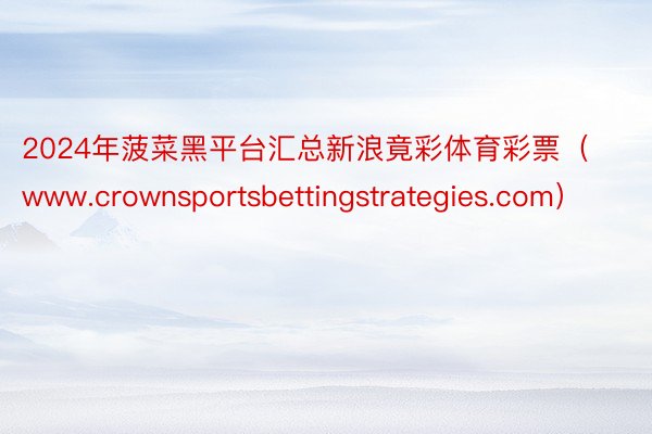 2024年菠菜黑平台汇总新浪竟彩体育彩票（www.crownsportsbettingstrategies.com）