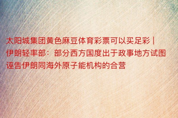太阳城集团黄色麻豆体育彩票可以买足彩 | 伊朗轻率部：部分西方国度出于政事地方试图诬告伊朗同海外原子能机构的合营